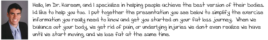 Hello, I'm Dr. Kareem, and I specialize in helping people achieve the best version of their bodies.  I'd like to help you too.  I put together the presentation you see below to simplify the exercise information you really need to know and get you started on your fat loss journey.  When we balance out your body, we get rid of pain, or underlying injuries we don't even realize we have until we start moving, and we lose fat at the same time.  